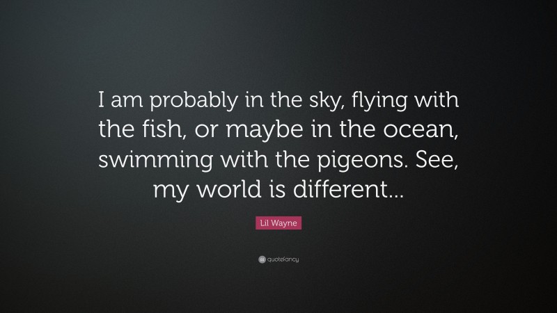 Lil Wayne Quote: “I am probably in the sky, flying with the fish, or maybe in the ocean, swimming with the pigeons. See, my world is different...”