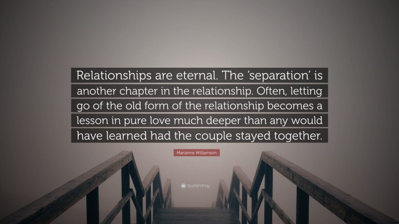 Marianne Williamson Quote: “Relationships are eternal. The ‘separation’ is another chapter in the relationship. Often, letting go of the old form of the relationship becomes a lesson in pure love much deeper than any would have learned had the couple stayed together.”