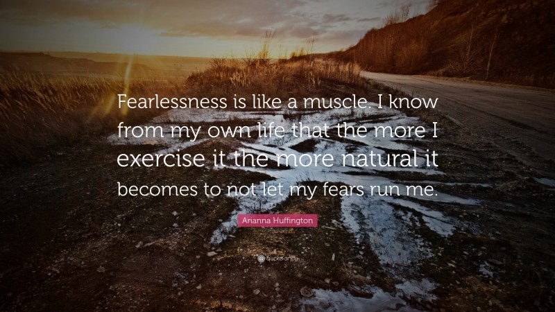 Arianna Huffington Quote: “Fearlessness is like a muscle. I know from my own life that the more I exercise it the more natural it becomes to not let my fears run me.”