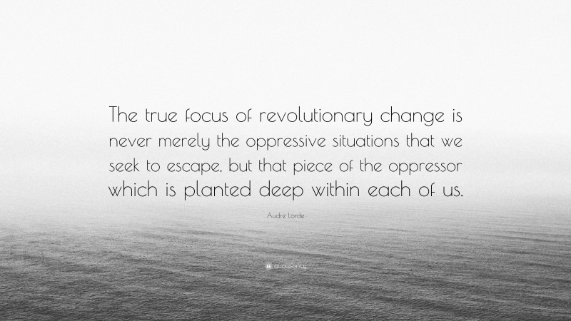Audre Lorde Quote: “The true focus of revolutionary change is never merely the oppressive situations that we seek to escape, but that piece of the oppressor which is planted deep within each of us.”
