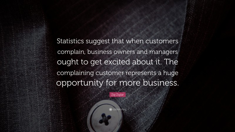 Zig Ziglar Quote: “Statistics suggest that when customers complain, business owners and managers ought to get excited about it. The complaining customer represents a huge opportunity for more business.”