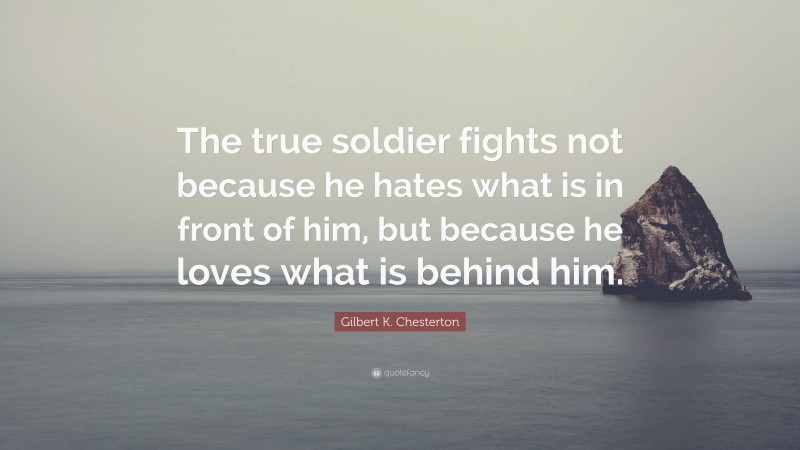 Gilbert K. Chesterton Quote: “The true soldier fights not because he hates what is in front of him, but because he loves what is behind him.”