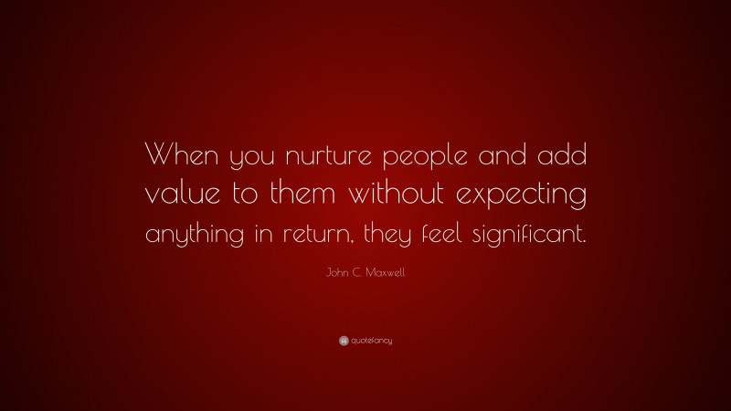 John C. Maxwell Quote: “When you nurture people and add value to them without expecting anything in return, they feel significant.”