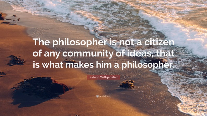 Ludwig Wittgenstein Quote: “The philosopher is not a citizen of any community of ideas, that is what makes him a philosopher.”
