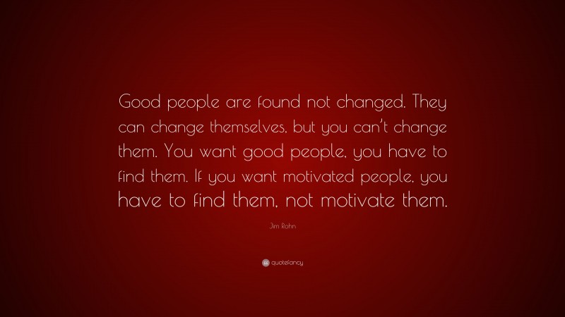 Jim Rohn Quote: “Good people are found not changed. They can change themselves, but you can’t change them. You want good people, you have to find them. If you want motivated people, you have to find them, not motivate them.”