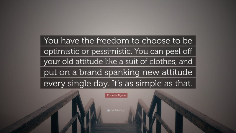Rhonda Byrne Quote: “You have the freedom to choose to be optimistic or pessimistic. You can peel off your old attitude like a suit of clothes, and put on a brand spanking new attitude every single day. It’s as simple as that.”