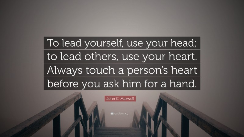 John C. Maxwell Quote: “To lead yourself, use your head; to lead others, use your heart. Always touch a person’s heart before you ask him for a hand.”