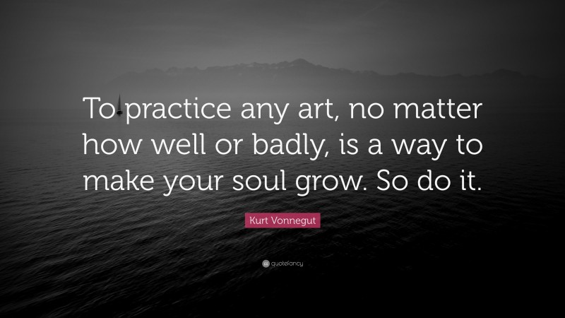 Kurt Vonnegut Quote: “To practice any art, no matter how well or badly, is a way to make your soul grow. So do it.”