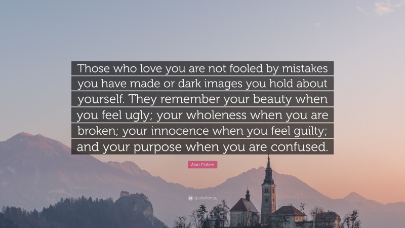 Alan Cohen Quote: “Those who love you are not fooled by mistakes you have made or dark images you hold about yourself. They remember your beauty when you feel ugly; your wholeness when you are broken; your innocence when you feel guilty; and your purpose when you are confused.”