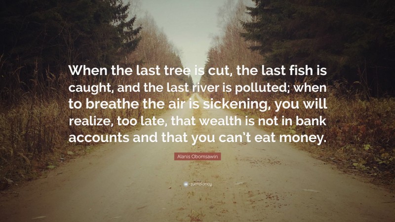 Alanis Obomsawin Quote: “When the last tree is cut, the last fish is caught, and the last river is polluted; when to breathe the air is sickening, you will realize, too late, that wealth is not in bank accounts and that you can’t eat money.”
