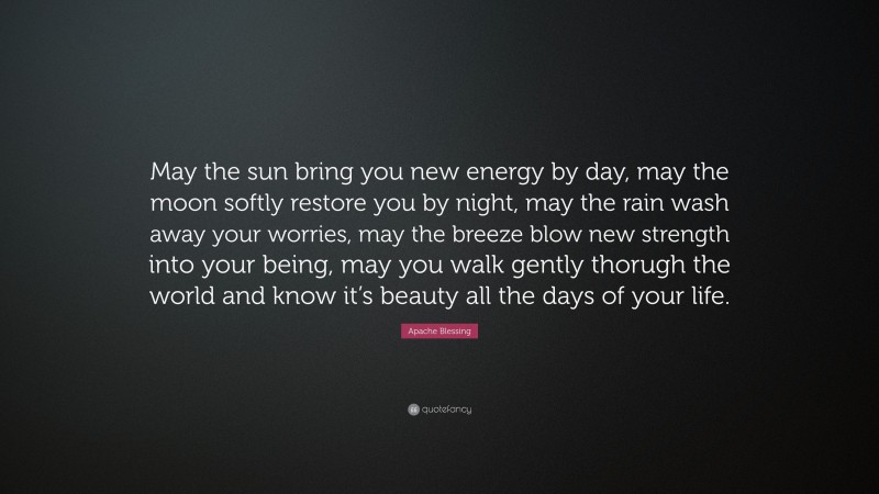 Apache Blessing Quote: “May the sun bring you new energy by day, may the moon softly restore you by night, may the rain wash away your worries, may the breeze blow new strength into your being, may you walk gently thorugh the world and know it’s beauty all the days of your life.”