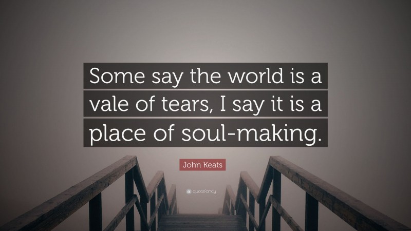 John Keats Quote: “Some say the world is a vale of tears, I say it is a place of soul-making.”