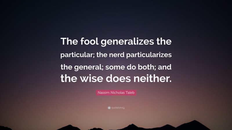 Nassim Nicholas Taleb Quote: “The fool generalizes the particular; the nerd particularizes the general; some do both; and the wise does neither.”