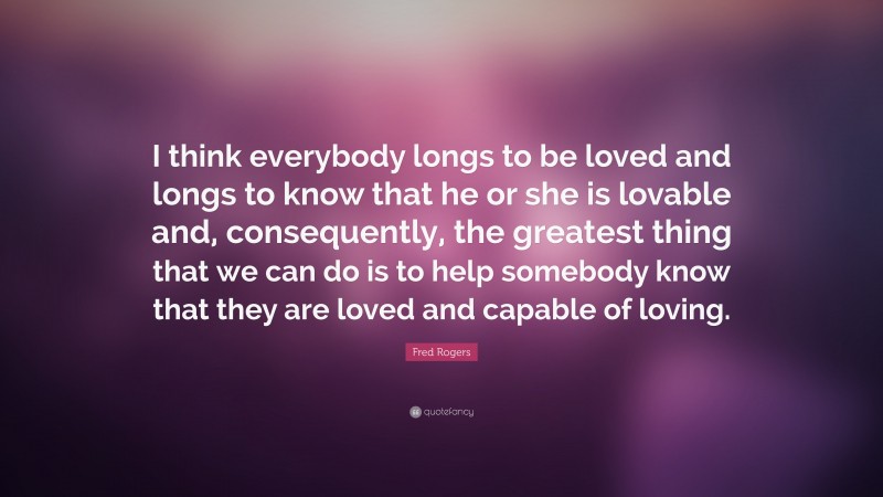 Fred Rogers Quote: “I think everybody longs to be loved and longs to know that he or she is lovable and, consequently, the greatest thing that we can do is to help somebody know that they are loved and capable of loving.”