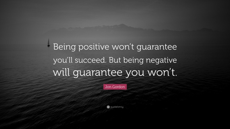 Jon Gordon Quote: “Being positive won’t guarantee you’ll succeed. But being negative will guarantee you won’t.”