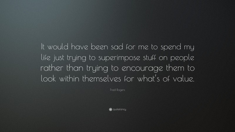 Fred Rogers Quote: “It would have been sad for me to spend my life just trying to superimpose stuff on people rather than trying to encourage them to look within themselves for what’s of value.”
