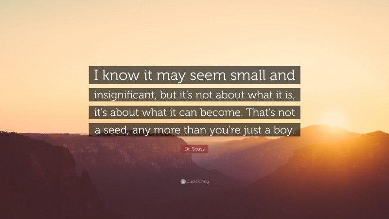 Dr. Seuss Quote: “I know it may seem small and insignificant, but it’s not about what it is, it’s about what it can become. That’s not a seed, any more than you’re just a boy.”