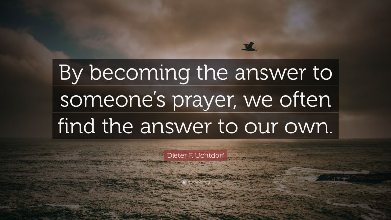 Dieter F. Uchtdorf Quote: “By becoming the answer to someone’s prayer, we often find the answer to our own.”