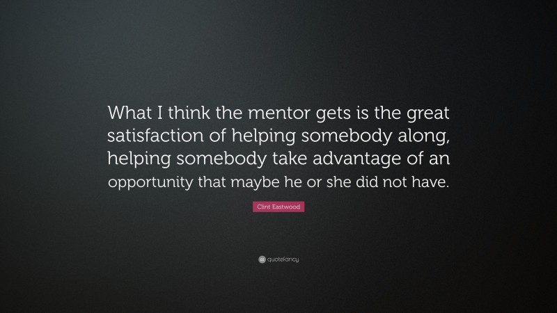 Clint Eastwood Quote: “What I think the mentor gets is the great satisfaction of helping somebody along, helping somebody take advantage of an opportunity that maybe he or she did not have.”