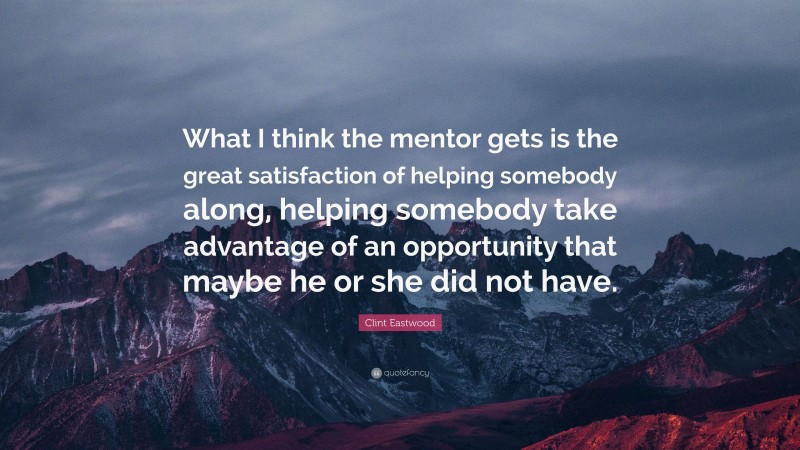 Clint Eastwood Quote: “What I think the mentor gets is the great satisfaction of helping somebody along, helping somebody take advantage of an opportunity that maybe he or she did not have.”