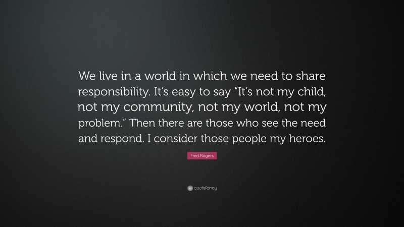Fred Rogers Quote: “We live in a world in which we need to share responsibility. It’s easy to say “It’s not my child, not my community, not my world, not my problem.” Then there are those who see the need and respond. I consider those people my heroes.”