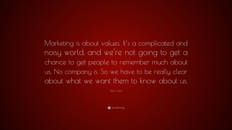 Steve Jobs Quote: “Marketing is about values. It’s a complicated and noisy world, and we’re not going to get a chance to get people to remember much about us. No company is. So we have to be really clear about what we want them to know about us.”