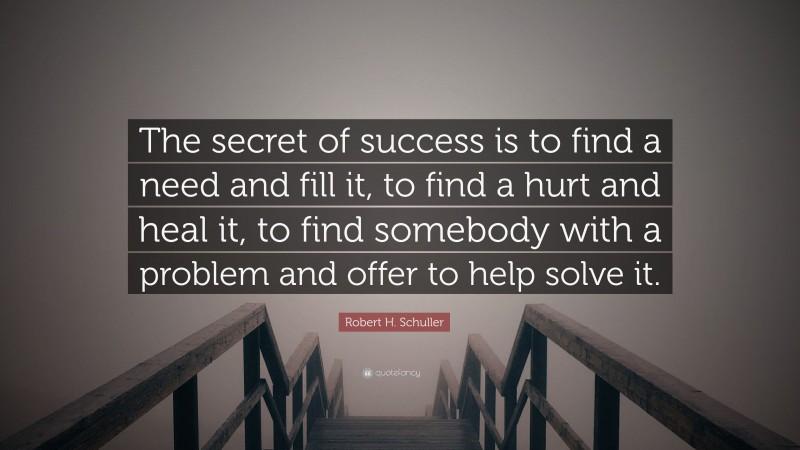 Robert H. Schuller Quote: “The secret of success is to find a need and fill it, to find a hurt and heal it, to find somebody with a problem and offer to help solve it.”