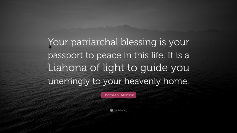 Thomas S. Monson Quote: “Your patriarchal blessing is your passport to peace in this life. It is a Liahona of light to guide you unerringly to your heavenly home.”