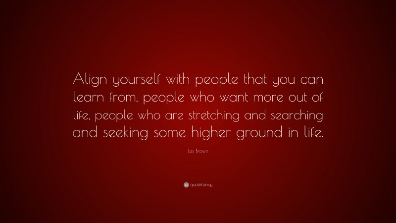 Les Brown Quote: “Align yourself with people that you can learn from, people who want more out of life, people who are stretching and searching and seeking some higher ground in life.”