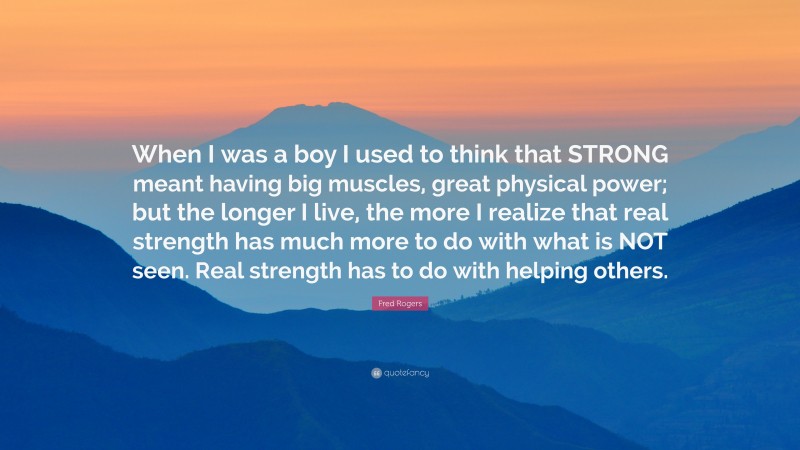 Fred Rogers Quote: “When I was a boy I used to think that STRONG meant having big muscles, great physical power; but the longer I live, the more I realize that real strength has much more to do with what is NOT seen. Real strength has to do with helping others.”