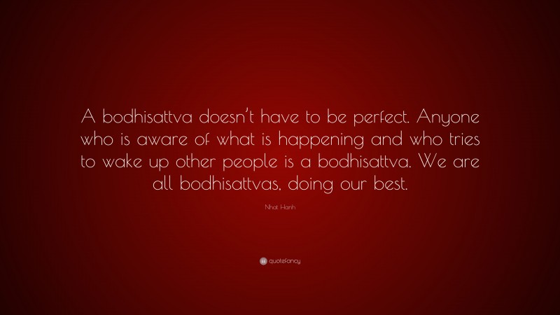 Nhat Hanh Quote: “A bodhisattva doesn’t have to be perfect. Anyone who is aware of what is happening and who tries to wake up other people is a bodhisattva. We are all bodhisattvas, doing our best.”