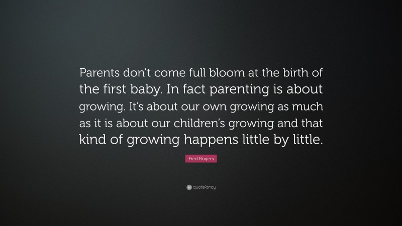 Fred Rogers Quote: “Parents don’t come full bloom at the birth of the first baby. In fact parenting is about growing. It’s about our own growing as much as it is about our children’s growing and that kind of growing happens little by little.”