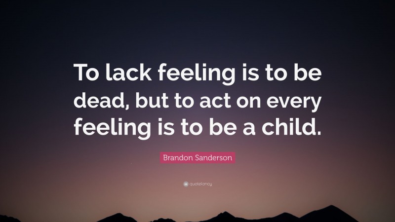 Brandon Sanderson Quote: “To lack feeling is to be dead, but to act on every feeling is to be a child.”