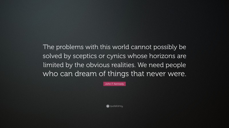 John F. Kennedy Quote: “The problems with this world cannot possibly be solved by sceptics or cynics whose horizons are limited by the obvious realities. We need people who can dream of things that never were.”