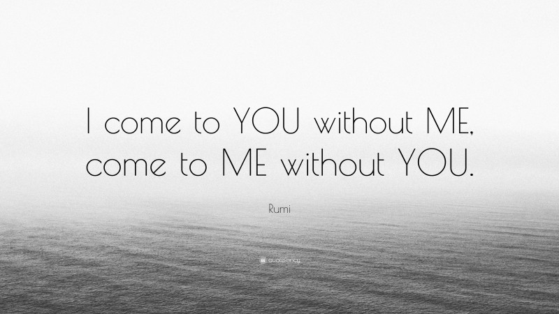 Rumi Quote: “I come to YOU without ME, come to ME without YOU.”