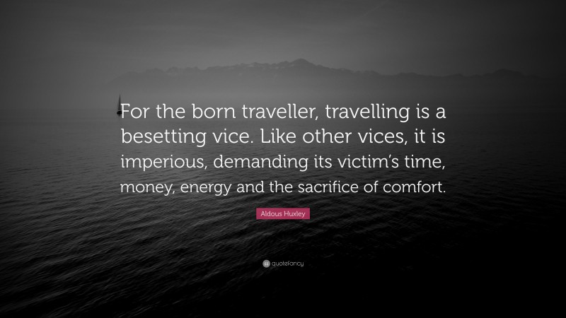 Aldous Huxley Quote: “For the born traveller, travelling is a besetting vice. Like other vices, it is imperious, demanding its victim’s time, money, energy and the sacrifice of comfort.”