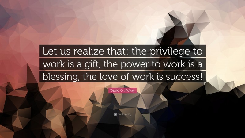 David O. McKay Quote: “Let us realize that: the privilege to work is a gift, the power to work is a blessing, the love of work is success!”