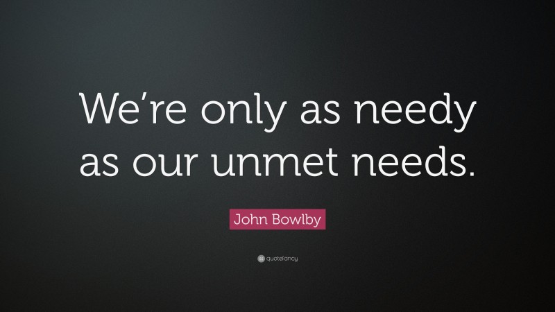 John Bowlby Quote: “We’re only as needy as our unmet needs.”