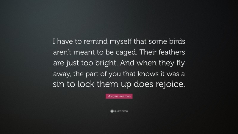Morgan Freeman Quote: “I have to remind myself that some birds aren’t meant to be caged. Their feathers are just too bright. And when they fly away, the part of you that knows it was a sin to lock them up does rejoice.”