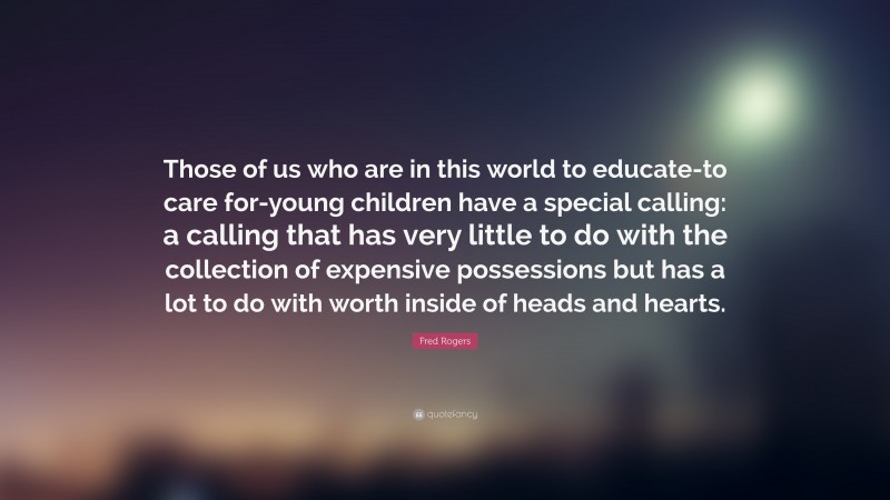 Fred Rogers Quote: “Those of us who are in this world to educate-to care for-young children have a special calling: a calling that has very little to do with the collection of expensive possessions but has a lot to do with worth inside of heads and hearts.”