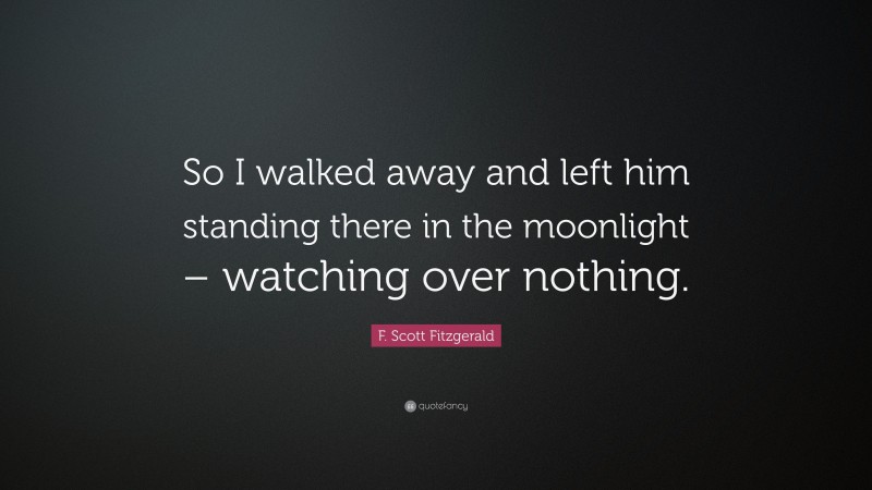 F. Scott Fitzgerald Quote: “So I walked away and left him standing there in the moonlight – watching over nothing.”