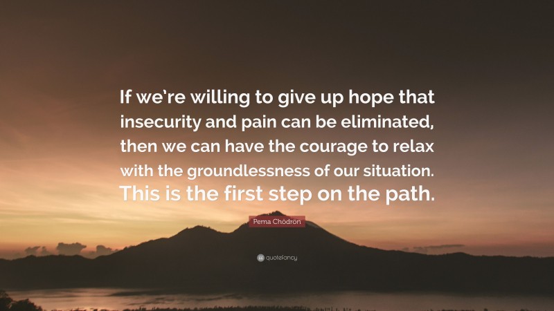 Pema Chödrön Quote: “If we’re willing to give up hope that insecurity and pain can be eliminated, then we can have the courage to relax with the groundlessness of our situation. This is the first step on the path.”
