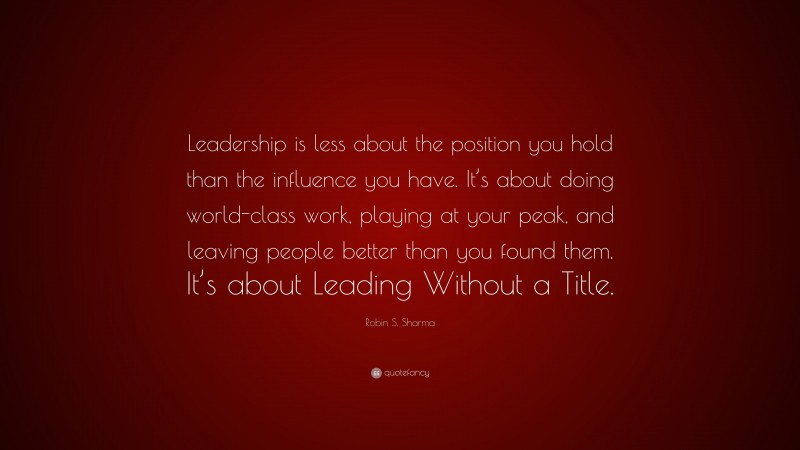 Robin S. Sharma Quote: “Leadership is less about the position you hold than the influence you have. It’s about doing world-class work, playing at your peak, and leaving people better than you found them. It’s about Leading Without a Title.”