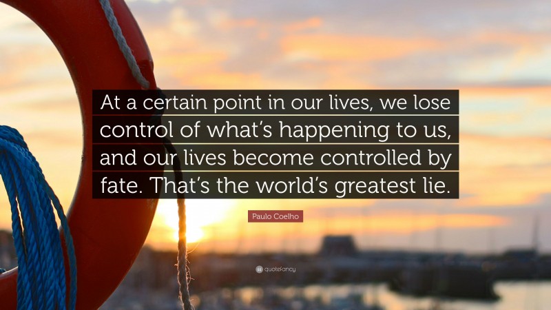 Paulo Coelho Quote: “At a certain point in our lives, we lose control of what’s happening to us, and our lives become controlled by fate. That’s the world’s greatest lie.”