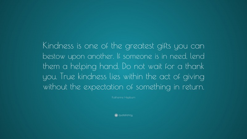 Katharine Hepburn Quote: “Kindness is one of the greatest gifts you can bestow upon another. If someone is in need, lend them a helping hand. Do not wait for a thank you. True kindness lies within the act of giving without the expectation of something in return.”