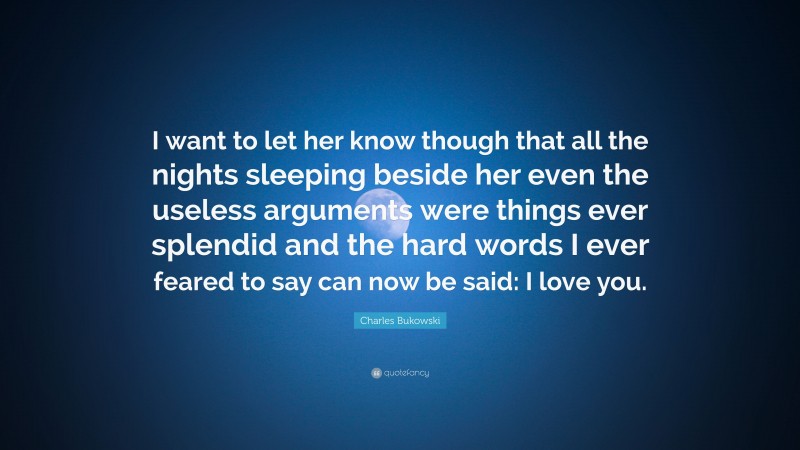 Charles Bukowski Quote: “I want to let her know though that all the nights sleeping beside her even the useless arguments were things ever splendid and the hard words I ever feared to say can now be said: I love you.”