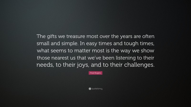 Fred Rogers Quote: “The gifts we treasure most over the years are often small and simple. In easy times and tough times, what seems to matter most is the way we show those nearest us that we’ve been listening to their needs, to their joys, and to their challenges.”