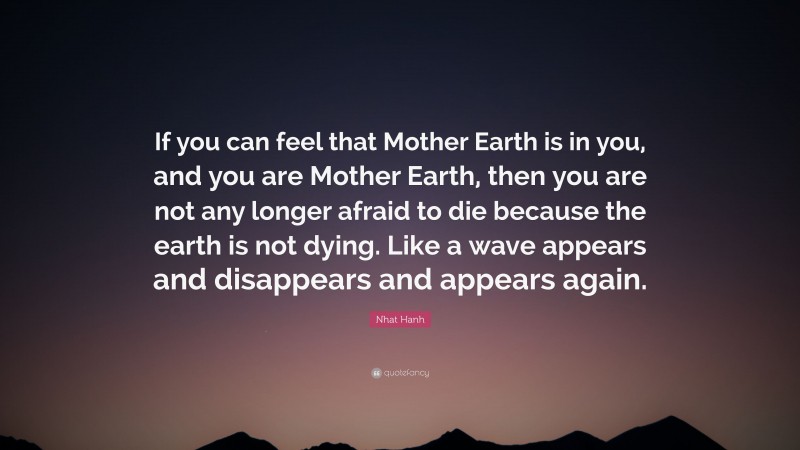 Nhat Hanh Quote: “If you can feel that Mother Earth is in you, and you are Mother Earth, then you are not any longer afraid to die because the earth is not dying. Like a wave appears and disappears and appears again.”