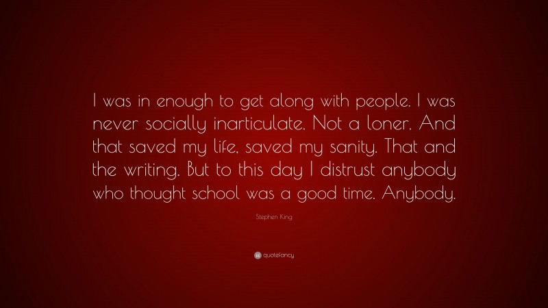 Stephen King Quote: “I was in enough to get along with people. I was never socially inarticulate. Not a loner. And that saved my life, saved my sanity. That and the writing. But to this day I distrust anybody who thought school was a good time. Anybody.”