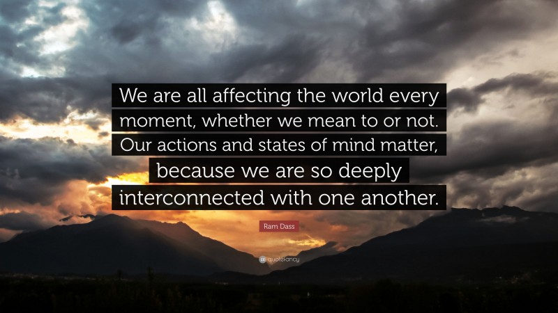 Ram Dass Quote: “We are all affecting the world every moment, whether we mean to or not. Our actions and states of mind matter, because we are so deeply interconnected with one another.”
